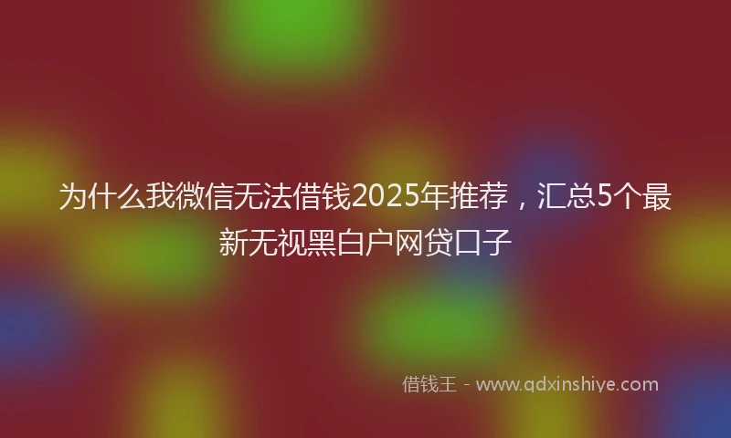 为什么我微信无法借钱2025年推荐，汇总5个最新无视黑白户网贷口子