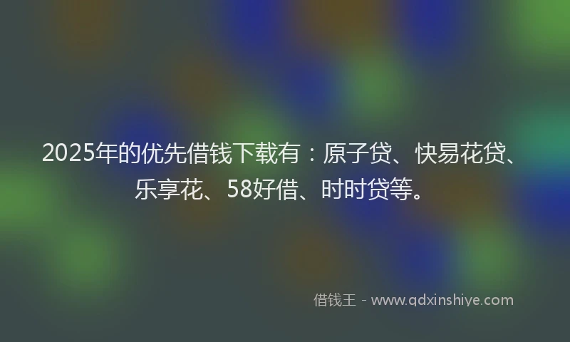 2025年的优先借钱下载有：原子贷、快易花贷、乐享花、58好借、时时贷等。