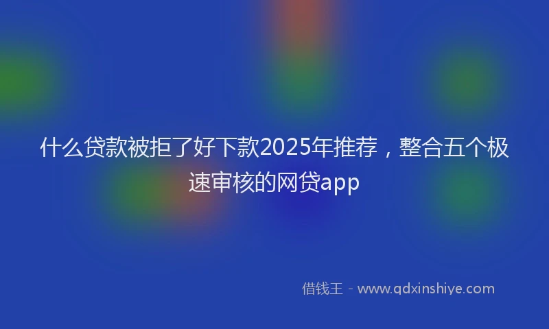 什么贷款被拒了好下款2025年推荐，整合五个极速审核的网贷app