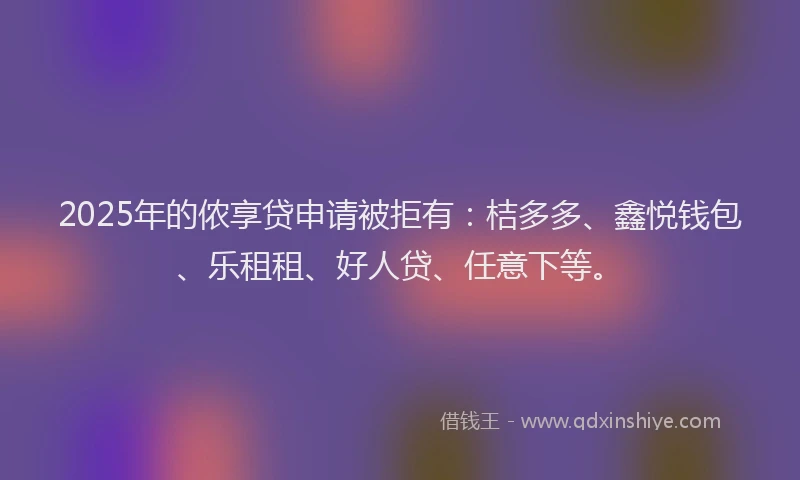 2025年的侬享贷申请被拒有：桔多多、鑫悦钱包、乐租租、好人贷、任意下等。