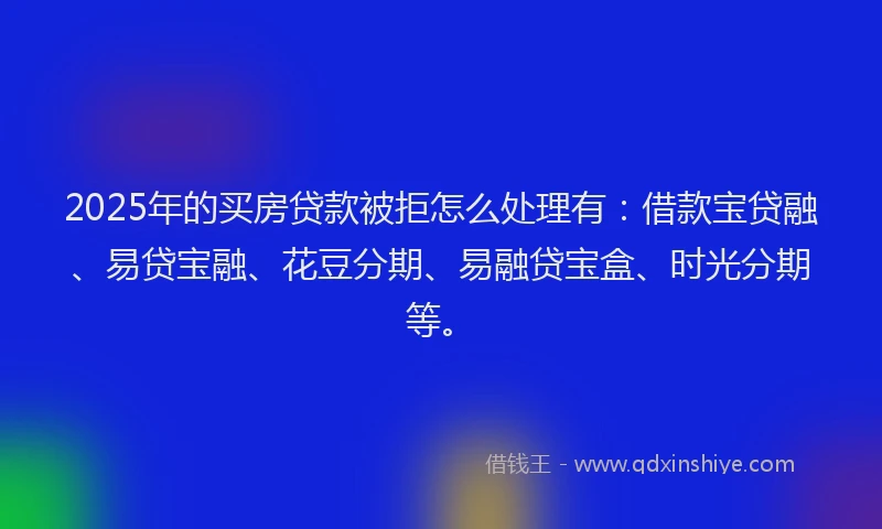 2025年的买房贷款被拒怎么处理有：借款宝贷融、易贷宝融、花豆分期、易融贷宝盒、时光分期等。