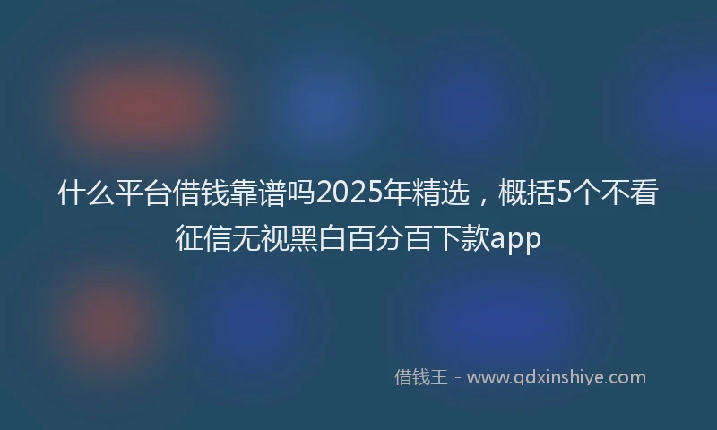 什么平台借钱靠谱吗2025年精选，概括5个不看征信无视黑白百分百下款app