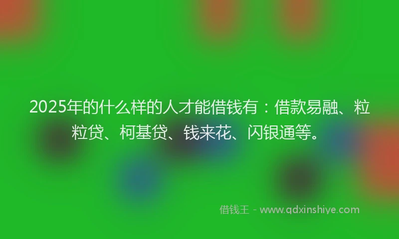 2025年的什么样的人才能借钱有：借款易融、粒粒贷、柯基贷、钱来花、闪银通等。