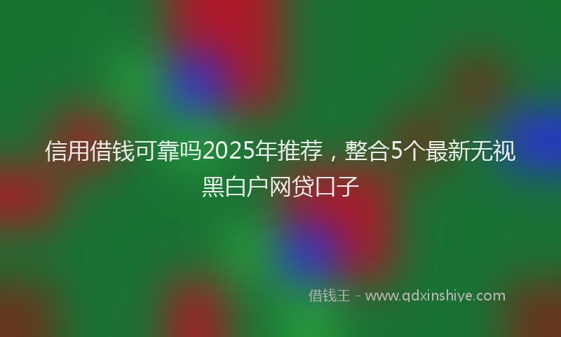 信用借钱可靠吗2025年推荐,整合5个最新无视黑白户网贷口子