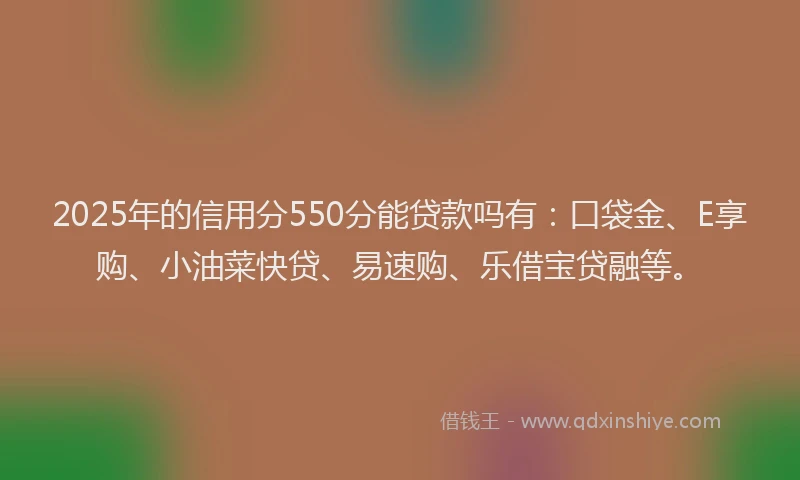 2025年的信用分550分能贷款吗有：口袋金、E享购、小油菜快贷、易速购、乐借宝贷融等。