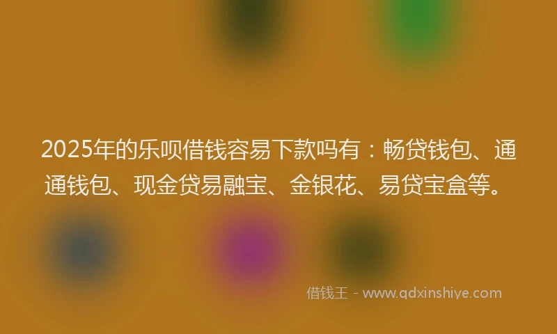 2025年的乐呗借钱容易下款吗有：畅贷钱包、通通钱包、现金贷易融宝、金银花、易贷宝盒等。