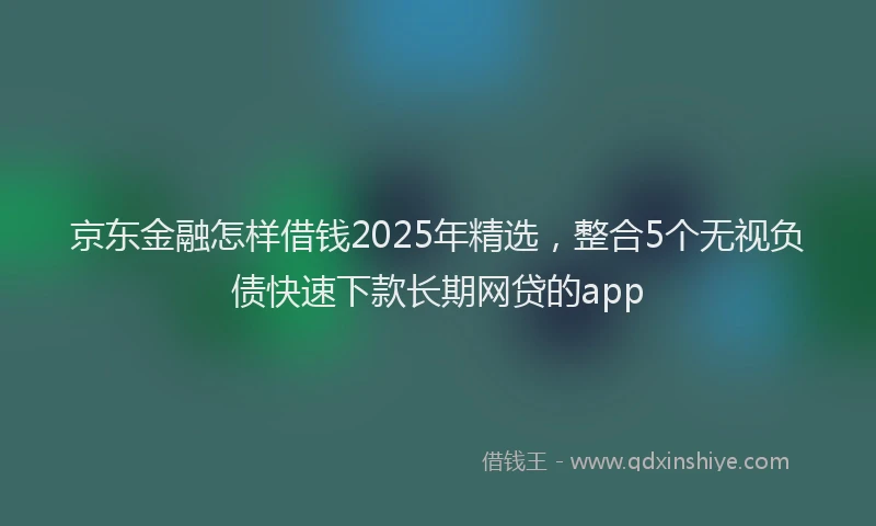 京东金融怎样借钱2025年精选,整合5个无视负债快速下款长期网贷的app