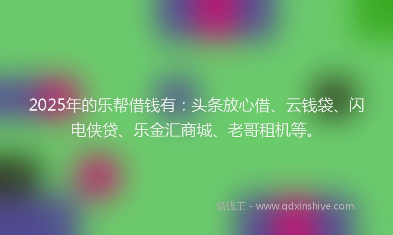 2025年的乐帮借钱有：头条放心借、云钱袋、闪电侠贷、乐金汇商城、老哥租机等。