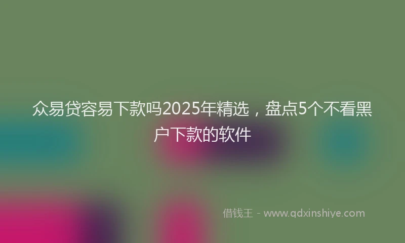 众易贷容易下款吗2025年精选，盘点5个不看黑户下款的软件