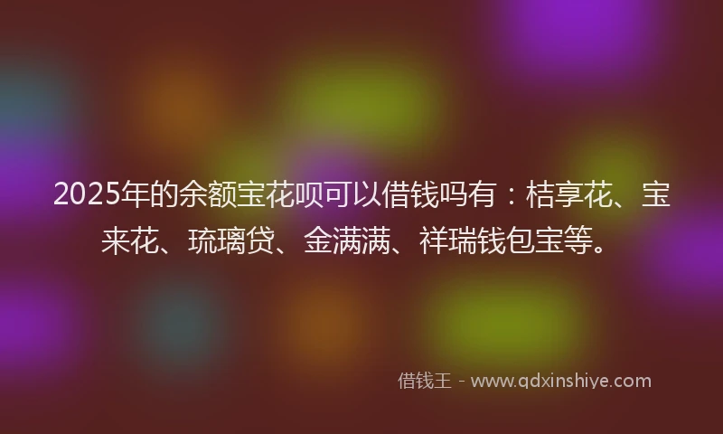 2025年的余额宝花呗可以借钱吗有：桔享花、宝来花、琉璃贷、金满满、祥瑞钱包宝等。