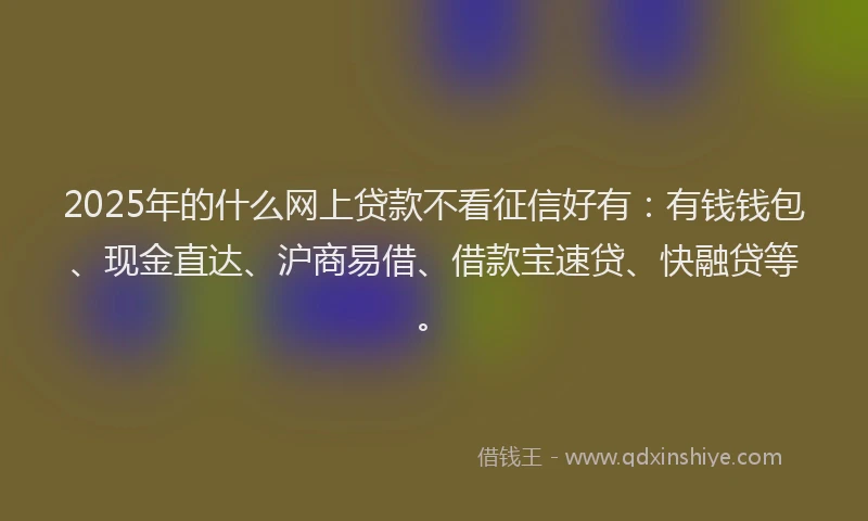 2025年的什么网上贷款不看征信好有：有钱钱包、现金直达、沪商易借、借款宝速贷、快融贷等。