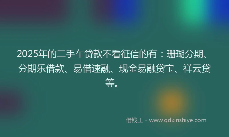 2025年的二手车贷款不看征信的有：珊瑚分期、分期乐借款、易借速融、现金易融贷宝、祥云贷等。