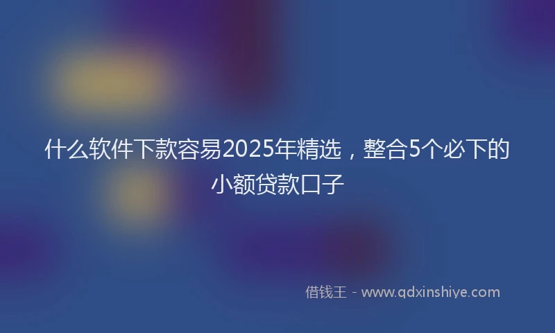 什么软件下款容易2025年精选，整合5个必下的小额贷款口子