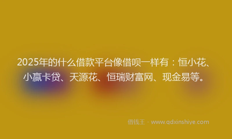 2025年的什么借款平台像借呗一样有：恒小花、小赢卡贷、天源花、恒瑞财富网、现金易等。