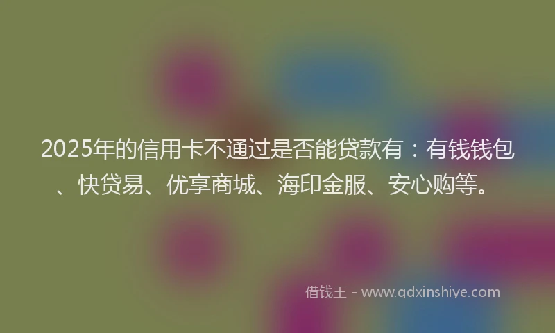 2025年的信用卡不通过是否能贷款有：有钱钱包、快贷易、优享商城、海印金服、安心购等。