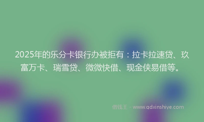 2025年的乐分卡银行办被拒有：拉卡拉速贷、玖富万卡、瑞雪贷、微微快借、现金侠易借等。