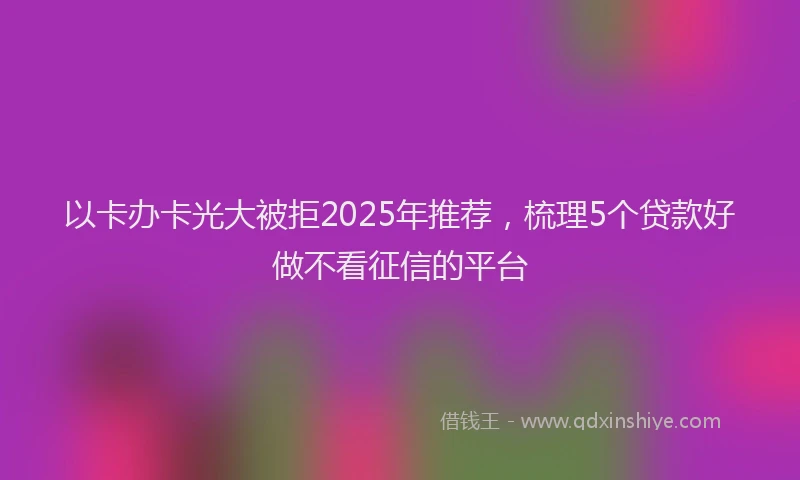 以卡办卡光大被拒2025年推荐，梳理5个贷款好做不看征信的平台