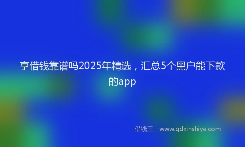享借钱靠谱吗2025年精选，汇总5个黑户能下款的app