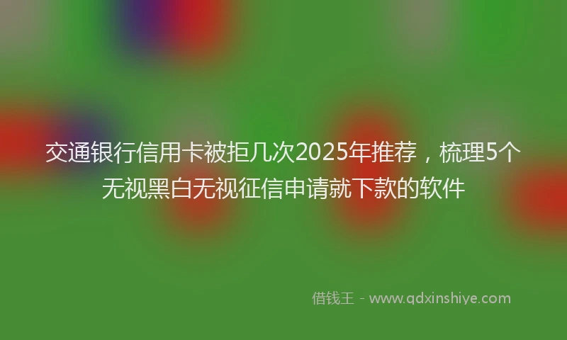 交通银行信用卡被拒几次2025年推荐，梳理5个无视黑白无视征信申请就下款的软件