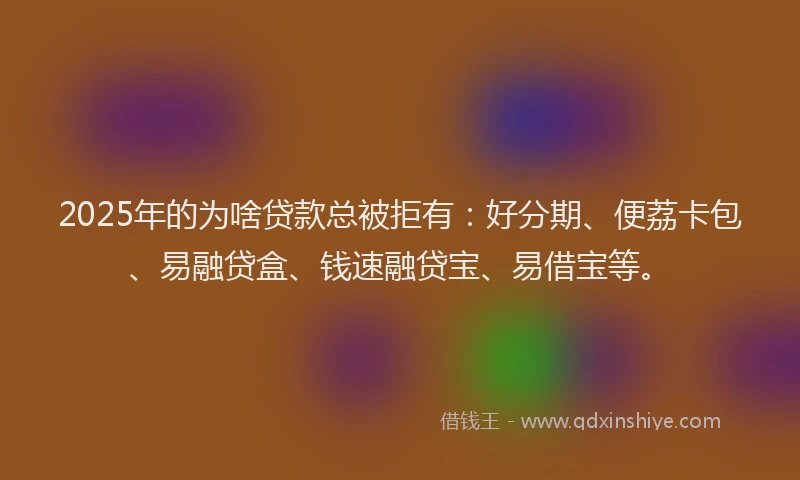 2025年的为啥贷款总被拒有:好分期、便荔卡包、易融贷盒、钱速融贷宝、易借宝等。