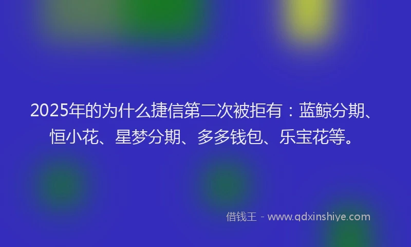 2025年的为什么捷信第二次被拒有：蓝鲸分期、恒小花、星梦分期、多多钱包、乐宝花等。