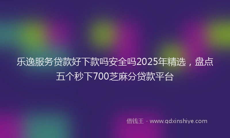 乐逸服务贷款好下款吗安全吗2025年精选，盘点五个秒下700芝麻分贷款平台