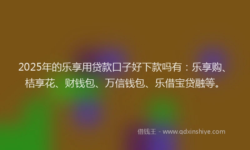 2025年的乐享用贷款口子好下款吗有：乐享购、桔享花、财钱包、万信钱包、乐借宝贷融等。