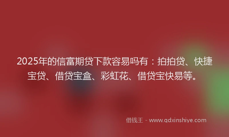 2025年的信富期贷下款容易吗有：拍拍贷、快捷宝贷、借贷宝盒、彩虹花、借贷宝快易等。