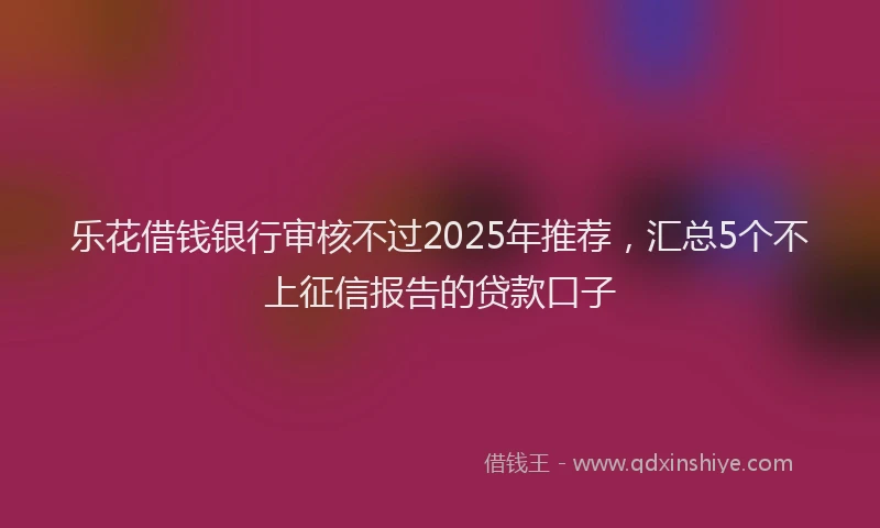 乐花借钱银行审核不过2025年推荐，汇总5个不上征信报告的贷款口子