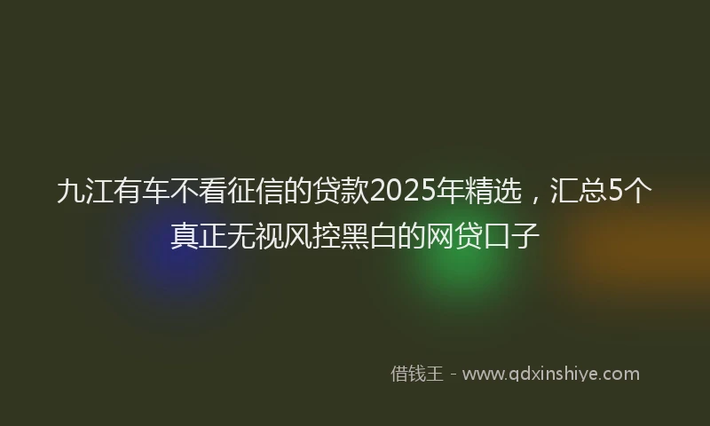 九江有车不看征信的贷款2025年精选，汇总5个真正无视风控黑白的网贷口子