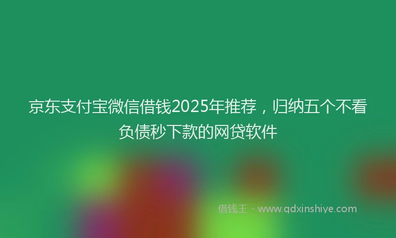 京东支付宝微信借钱2025年推荐，归纳五个不看负债秒下款的网贷软件