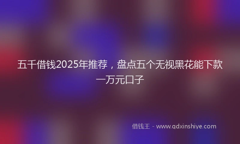 五千借钱2025年推荐，盘点五个无视黑花能下款一万元口子