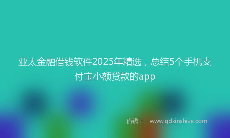 亚太金融借钱软件2025年精选，总结5个手机支付宝小额贷款的app