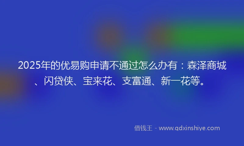 2025年的优易购申请不通过怎么办有：森泽商城、闪贷侠、宝来花、支富通、新一花等。