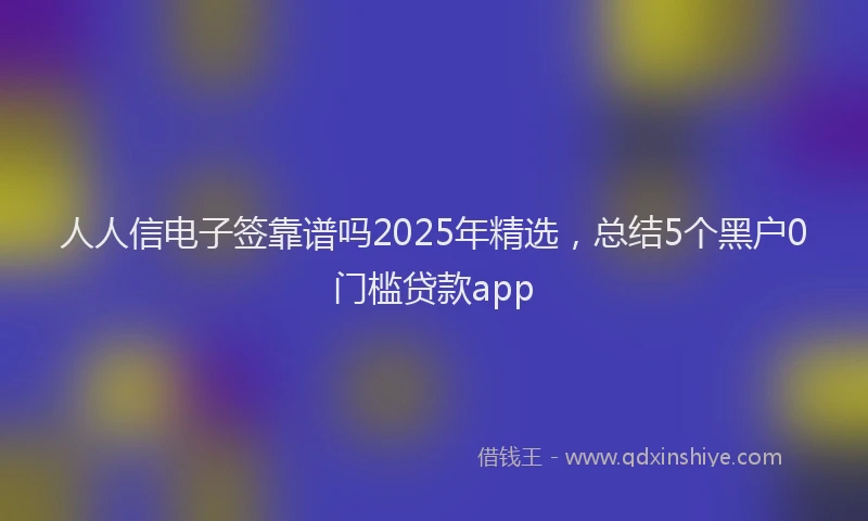 人人信电子签靠谱吗2025年精选，总结5个黑户0门槛贷款app