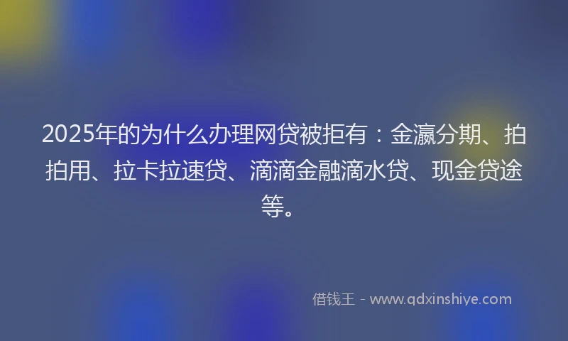 2025年的为什么办理网贷被拒有：金瀛分期、拍拍用、拉卡拉速贷、滴滴金融滴水贷、现金贷途等。
