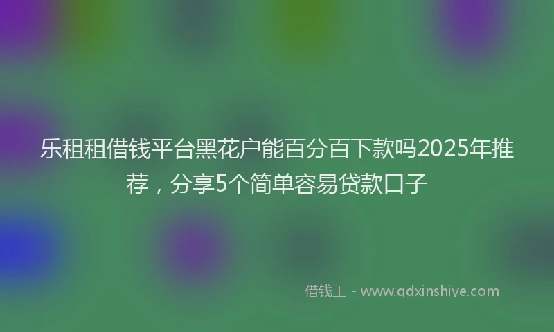 乐租租借钱平台黑花户能百分百下款吗2025年推荐，分享5个简单容易贷款口子