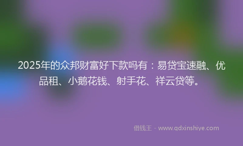 2025年的众邦财富好下款吗有：易贷宝速融、优品租、小鹅花钱、射手花、祥云贷等。