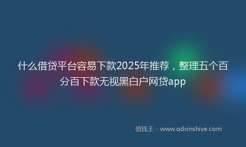 什么借贷平台容易下款2025年推荐，整理五个百分百下款无视黑白户网贷app