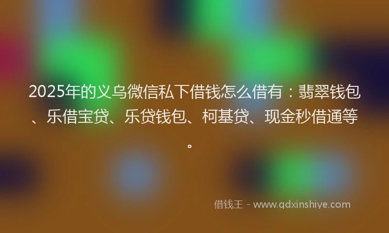 2025年的义乌微信私下借钱怎么借有：翡翠钱包、乐借宝贷、乐贷钱包、柯基贷、现金秒借通等。