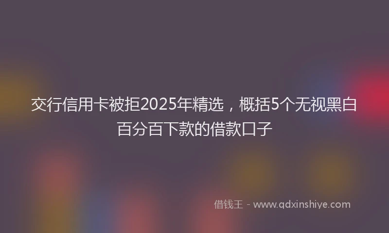 交行信用卡被拒2025年精选，概括5个无视黑白百分百下款的借款口子