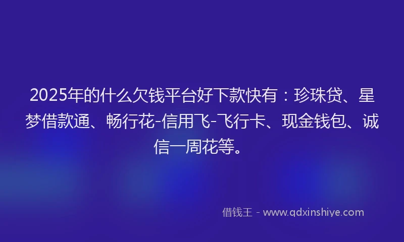 2025年的什么欠钱平台好下款快有：珍珠贷、星梦借款通、畅行花-信用飞-飞行卡、现金钱包、诚信一周花等。