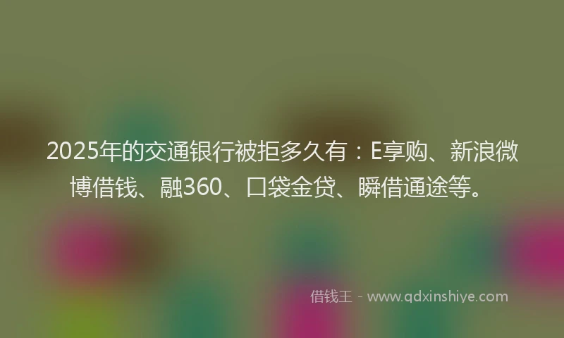 2025年的交通银行被拒多久有：E享购、新浪微博借钱、融360、口袋金贷、瞬借通途等。