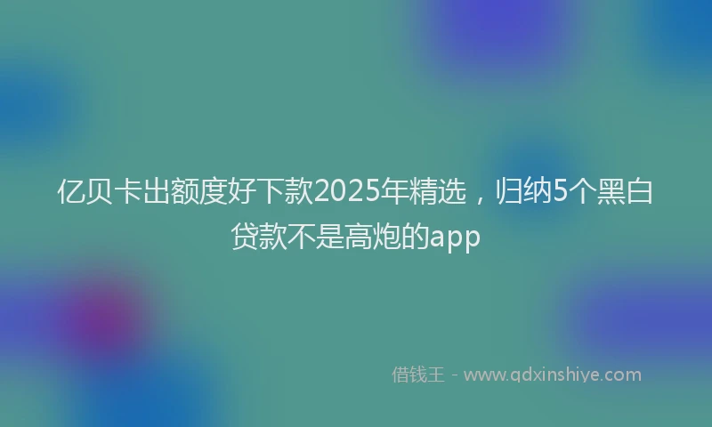 亿贝卡出额度好下款2025年精选，归纳5个黑白贷款不是高炮的app