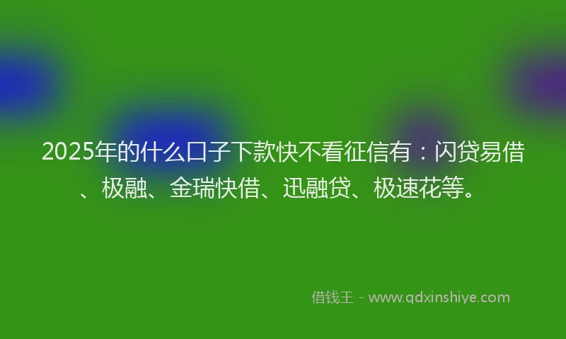 2025年的什么口子下款快不看征信有：闪贷易借、极融、金瑞快借、迅融贷、极速花等。