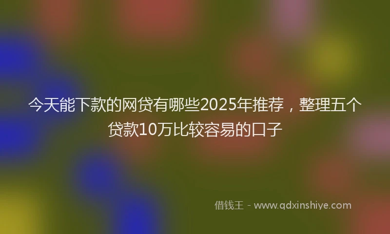 今天能下款的网贷有哪些2025年推荐，整理五个贷款10万比较容易的口子