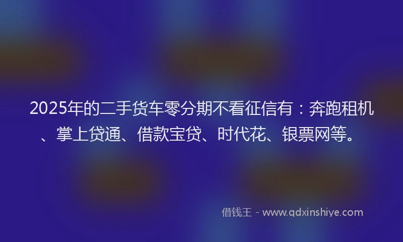 2025年的二手货车零分期不看征信有：奔跑租机、掌上贷通、借款宝贷、时代花、银票网等。