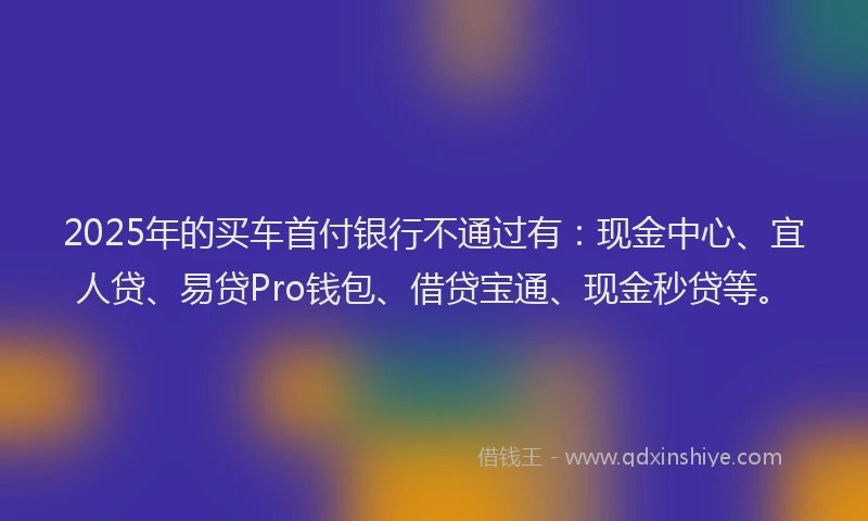 2025年的买车首付银行不通过有：现金中心、宜人贷、易贷Pro钱包、借贷宝通、现金秒贷等。