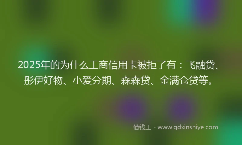 2025年的为什么工商信用卡被拒了有：飞融贷、彤伊好物、小爱分期、森森贷、金满仓贷等。