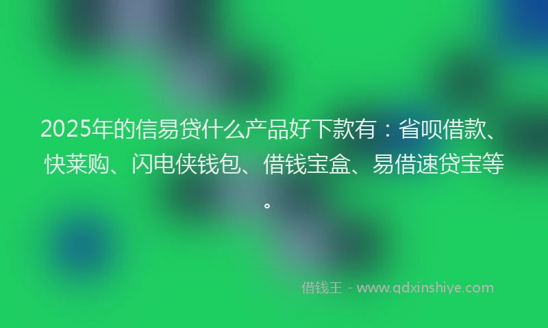 2025年的信易贷什么产品好下款有：省呗借款、快莱购、闪电侠钱包、借钱宝盒、易借速贷宝等。